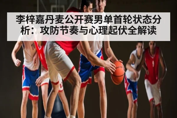 李梓嘉丹麦公开赛男单首轮状态分析：攻防节奏与心理起伏全解读