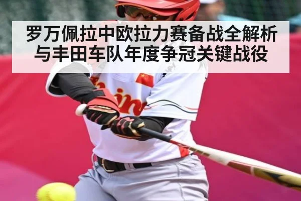 罗万佩拉中欧拉力赛备战全解析与丰田车队年度争冠关键战役