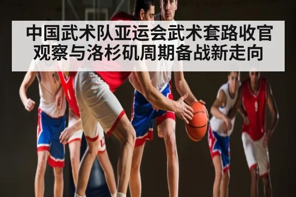 中国武术队亚运会武术套路收官观察与洛杉矶周期备战新走向